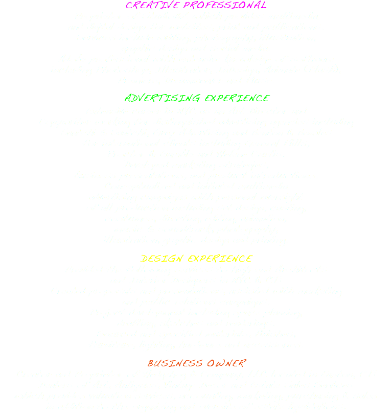 CREATIVE PROFESSIONAL Proprietor of StudioBZ which provides multimedia and digital design for websites, print and publications. Services include writing, photography, illustration, graphic design and social media. Adobe professional with extensive knowledge of software including Photoshop, Illustrator, InDesign, Animate (Flash), Premiere, Dreamweaver and Muse. ADVERTISING EXPERIENCE Extensive career in NYC as an Art Director and Copywriter working for distinguished advertising agencies including Saatchi & Saatchi, Grey Advertising and Benton & Bowles for international clients including General Mills, Proctor & Gamble and Helene Curtis. Developed marketing strategies, business presentations, and product introductions. Conceptualized and initiated multimedia advertising campaigns with personal oversight of all production including set design, casting, costumes, directing, editing, animation, music & soundtrack, photography, illustration, graphic design and printing. DESIGN EXPERIENCE Provided the following services to high-end Architects and Interior Designers in NYC & CT: Created proposals and presentations, assisted with marketing and public relations campaigns. Project development including space planning, drafting, sketches and renderings. Sourced and specified materials, finishes, furniture, lighting, hardware and accessories. BUSINESS OWNER Creator and Proprietor of Hedgehog & Company, LLC located in Easton, CT: Dealers of Art, Antiques, Vintage Decor and Estate Sales Services which provides valuation services, accounting, marketing, purchasing & sales in addition to the organizing and oversite of estate liquidations. 
