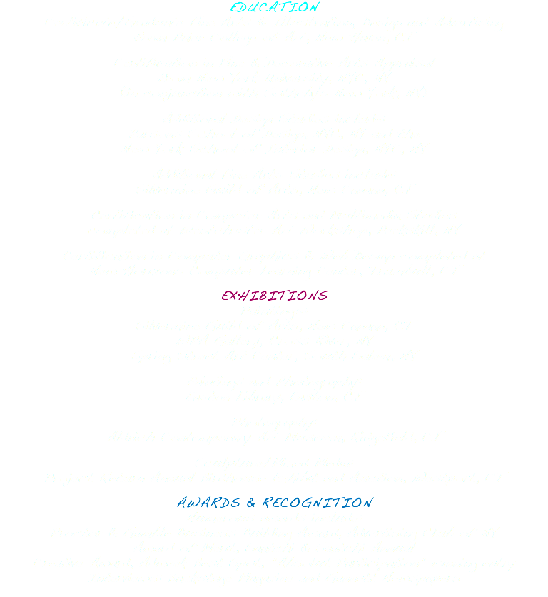 EDUCATION Certificate/Graduate Fine Arts & Illustration, Design and Advertising from Paier College of Art, New Haven, CT Certification in Fine & Decorative Arts Appraisal from New York University, NYC, NY (in conjunction with Sotheby's New York, NY) Additional Design Studies include: Parsons School of Design, NYC, NY and the New York School of Interior Design, NYC, NY Additional Fine Arts Studies include: Silvermine Guild of Arts, New Canaan, CT Certification in Computer Arts and Multimedia Studies completed at Westchester Art Workshop, Peekskill, NY Certification in Computer Graphics & Web Design completed at New Horizons Computer Learning Center, Trumbull, CT EXHIBITIONS Paintings: Silvermine Guild of Arts, New Canaan, CT WPA Gallery, Cross River, NY Spring Street Art Center, South Salem, NY Paintings and Photography: Easton Library, Easton, CT Photography: Aldrich Contemporary Art Museum, Ridgefield, CT Sculpture/Mixed Media: Project Return Annual Birdhouse Exhibit and Auction, Westport, CT AWARDS & RECOGNITION Numerous awards include: Proctor & Gamble Business Building Award, Advertising Club of NY Award of Merit, Saatchi & Saatchi Annual Creative Award, Adweek Best Spot, "Absolut Participation" winning entry Interviews: Backstage Magazine and Gannett Newspapers 