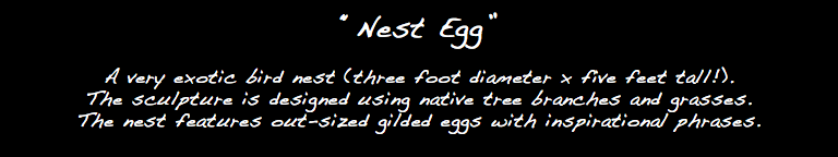 “Nest Egg” A very exotic bird nest (three foot diameter x five feet tall!). The sculpture is designed using native tree branches and grasses. The nest features out-sized gilded eggs with inspirational phrases.