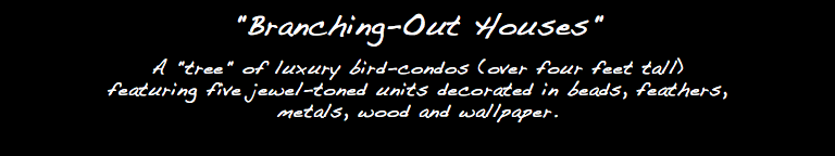 "Branching-Out Houses" A "tree" of luxury bird-condos (over four feet tall) featuring five jewel-toned units decorated in beads, feathers, metals, wood and wallpaper.