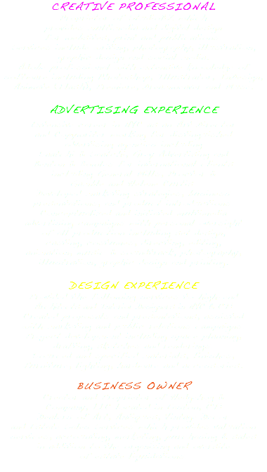 CREATIVE PROFESSIONAL Proprietor of StudioBZ which provides multimedia and digital design for websites, print and publications. Services include writing, photography, illustration, graphic design and social media. Adobe professional with extensive knowledge of software including Photoshop, Illustrator, InDesign, Animate (Flash), Premiere, Dreamweaver and Muse. ADVERTISING EXPERIENCE Extensive career in NYC as an Art Director and Copywriter working for distinguished advertising agencies including Saatchi & Saatchi, Grey Advertising and Benton & Bowles for international clients including General Mills, Proctor & Gamble and Helene Curtis. Developed marketing strategies, business presentations, and product introductions. Conceptualized and initiated multimedia advertising campaigns with personal oversight of all production including set design, casting, costumes, directing, editing, animation, music & soundtrack, photography, illustration, graphic design and printing. DESIGN EXPERIENCE Provided the following services to high-end Architects and Interior Designers in NYC & CT: Created proposals and presentations, assisted with marketing and public relations campaigns. Project development including space planning, drafting, sketches and renderings. Sourced and specified materials, finishes, furniture, lighting, hardware and accessories. BUSINESS OWNER Creator and Proprietor of Hedgehog & Company, LLC located in Easton, CT: Dealers of Art, Antiques, Vintage Decor and Estate Sales Services which provides valuation services, accounting, marketing, purchasing & sales in addition to the organizing and oversite of estate liquidations. 
